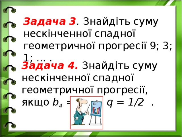 Задача 3 . Знайдіть суму нескінченної спадної геометричної про­гресії 9; 3; 1; ... . Задача 4.  Знайдіть суму нескінченної спадної геометричної прогресії, якщо b 4  = 1/8 , q = 1/2 .