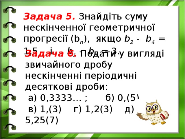Задача 5. Знайдіть суму нескінченної геометричної прогресії (b n ), якщо b 2 - b 4 = 1,5 і b 1 - b 3 = 3. Задача 6. Подати у вигляді звичайного дробу нескінченні періодичні десяткові дроби:  а) 0,3333… ; б) 0,(5)  в) 1,(3) г) 1,2(3) д) 5,25(7)