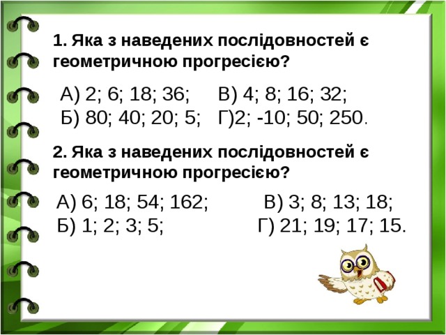 1. Яка з наведених послідовностей є геометричною прогресією? А) 2; 6; 18; 36; В) 4; 8; 16; 32; Б) 80; 40; 20; 5; Г)2; -10; 50; 250 . 2. Яка з наведених послідовностей є геометричною прогресією? А) 6; 18; 54; 162; В) 3; 8; 13; 18; Б) 1; 2; 3; 5; Г) 21; 19; 17; 15.