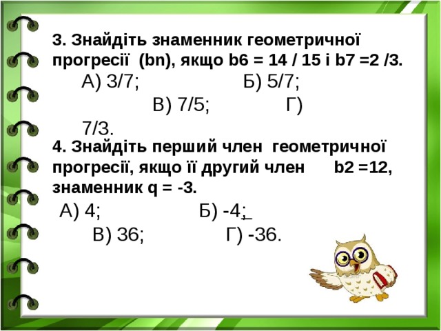3. Знайдіть знаменник геометричної прогресії (bn), якщо b6 = 14 / 15 і b7 =2 /3. А) 3/7; Б) 5/7; В) 7/5; Г) 7/3. 4. Знайдіть перший член геометричної прогресії, якщо її другий член b2 =12, знаменник q = -3. А) 4; Б) -4 ; В) 36; Г) -36.