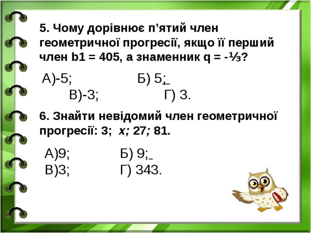 5. Чому дорівнює п’ятий член геометричної прогресії, якщо її перший член b1 = 405, а знаменник q = -⅓? А)-5; Б) 5 ; В)-3; Г) 3. 6. Знайти невідомий член геометричної прогресії: 3; х; 27 ; 81. А)9; Б) 9;  В)3; Г) 343.