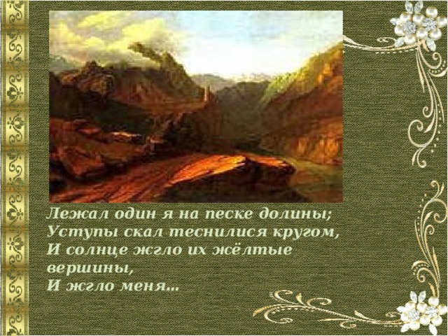 Лежал один я на песке долины;  Уступы скал теснилися кругом,  И солнце жгло их жёлтые вершины,  И жгло меня … 