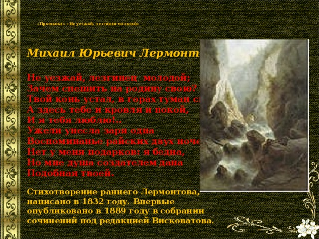   «Прощанье» «Не уезжай, лезгинец молодой»   Михаил Юрьевич Лермонтов  Не уезжай, лезгинец молодой;  Зачем спешить на родину свою?  Твой конь устал, в горах туман сырой;  А здесь тебе и кровля и покой,  И я тебя люблю!.. Ужели унесла заря одна  Воспоминанье райских двух ночей;  Нет у меня подарков: я бедна,  Но мне душа создателем дана  Подобная твоей. Стихотворение раннего Лермонтова, написано в 1832 году. Впервые опубликовано в 1889 году в собрании сочинений под редакцией Висковатова. 