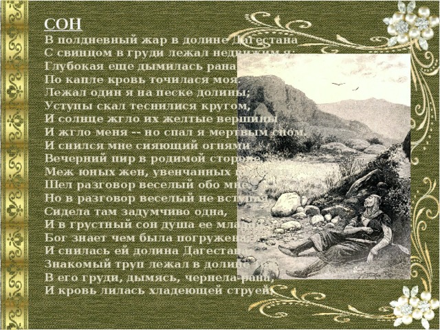 СОН  В полдневный жар в долине Дагестана  С свинцом в груди лежал недвижим я;  Глубокая еще дымилась рана,  По капле кровь точилася моя.  Лежал один я на песке долины;  Уступы скал теснилися кругом,  И солнце жгло их желтые вершины  И жгло меня -- но спал я мертвым сном.  И снился мне сияющий огнями  Вечерний пир в родимой стороне.  Меж юных жен, увенчанных цветами,  Шел разговор веселый обо мне.  Но в разговор веселый не вступая,  Сидела там задумчиво одна,  И в грустный сон душа ее младая  Бог знает чем была погружена;  И снилась ей долина Дагестана;  Знакомый труп лежал в долине той;  В его груди, дымясь, чернела рана,  И кровь лилась хладеющей струей. 