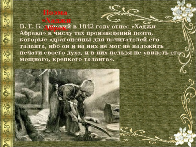Поэма «Хаджи Абрек. В. Г. Белинский в 1842 году отнес «Хаджи Абрека» к числу тех произведений поэта, которые «драгоценны для почитателей его таланта, ибо он и на них не мог не наложить печати своего духа, и в них нельзя не увидеть его мощного, крепкого таланта». 