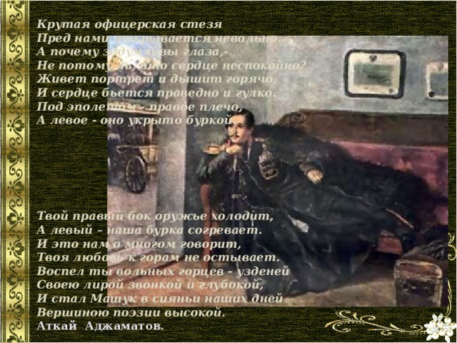 Крутая офицерская стезя  Пред нами открывается невольно.  А почему задумчивы глаза,-  Не потому ль, что сердце неспокойно? Живет портрет и дышит горячо,  И сердце бьется праведно и гулко.  Под эполетом - правое плечо,  А левое - оно укрыто буркой.       Твой правый бок оружье холодит,  А левый – наша бурка согревает.  И это нам о многом говорит,  Твоя любовь к горам не остывает. Воспел ты вольных горцев - узденей  Своею лирой звонкой и глубокой,  И стал Машук в сияньи наших дней  Вершиною поэзии высокой. Аткай Аджаматов. 