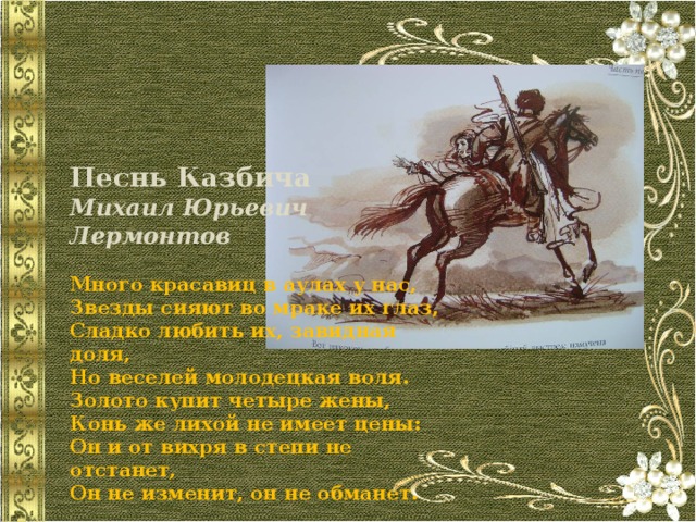      Песнь Казбича Михаил Юрьевич Лермонтов  Много красавиц в аулах у нас,  Звезды сияют во мраке их глаз,  Сладко любить их, завидная доля,  Но веселей молодецкая воля.  Золото купит четыре жены,  Конь же лихой не имеет цены:  Он и от вихря в степи не отстанет,  Он не изменит, он не обманет. 