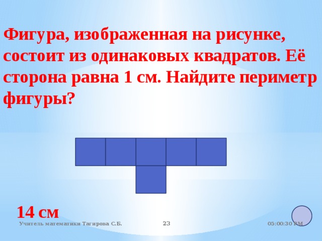 Фигура, изображенная на рисунке, состоит из одинаковых квадратов. Её сторона равна 1 см. Найдите периметр фигуры? 14 см 05:01:07 PM Учитель математики Тагирова С.Б. 22 22 