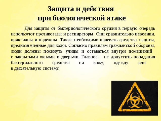 Защита и действия  при биологической атаке  Для защиты от бактериологического оружия в первую очередь используют противогазы и респираторы. Они сравнительно невелики, практичны и надежны. Также необходимо надевать средства защиты, предназначенные для кожи. Согласно правилам гражданской обороны, люди должны покинуть улицы и оставаться внутри помещений  с закрытыми окнами и дверьми. Главное – не допустить попадания бактериального средства на кожу, одежду или  в дыхательную систему. 