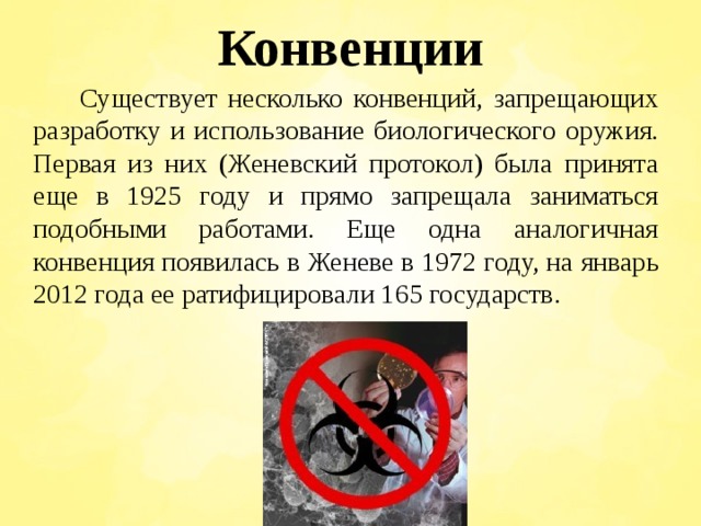 Конвенции  Существует несколько конвенций, запрещающих разработку и использование биологического оружия. Первая из них (Женевский протокол) была принята еще в 1925 году и прямо запрещала заниматься подобными работами. Еще одна аналогичная конвенция появилась в Женеве в 1972 году, на январь 2012 года ее ратифицировали 165 государств. 