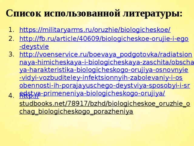 Список использованной литературы: https://militaryarms.ru/oruzhie/biologicheskoe/ http://fb.ru/article/40609/biologicheskoe-orujie-i-ego-deystvie http://voenservice.ru/boevaya_podgotovka/radiatsionnaya-himicheskaya-i-biologicheskaya-zaschita/obschaya-harakteristika-biologicheskogo-orujiya-osnovnyie-vidyi-vozbuditeley-infektsionnyih-zabolevaniy-i-osobennosti-ih-porajayuschego-deystviya-sposobyi-i-sredstva-primeneniya-biologicheskogo-orujiya/ http:// studbooks.net/78917/bzhd/biologicheskoe_oruzhie_ochag_biologicheskogo_porazheniya  