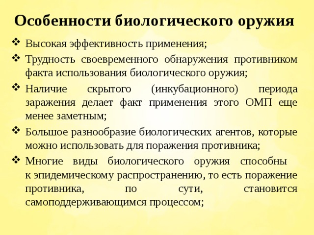 Особенности биологического оружия Высокая эффективность применения; Трудность своевременного обнаружения противником факта использования биологического оружия; Наличие скрытого (инкубационного) периода заражения делает факт применения этого ОМП еще менее заметным; Большое разнообразие биологических агентов, которые можно использовать для поражения противника; Многие виды биологического оружия способны  к эпидемическому распространению, то есть поражение противника, по сути, становится самоподдерживающимся процессом; 