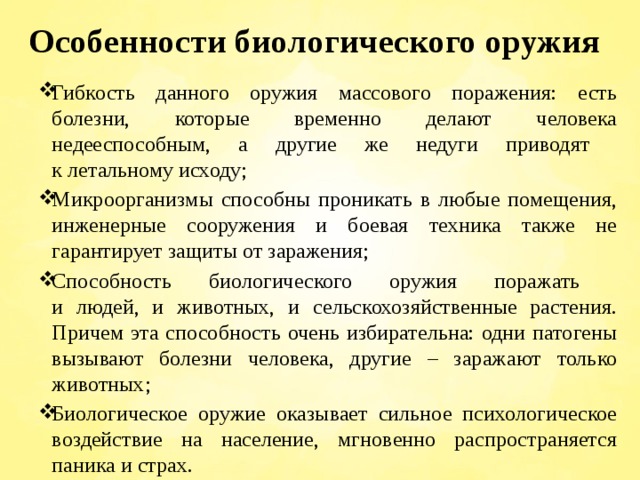 Особенности биологического оружия Гибкость данного оружия массового поражения: есть болезни, которые временно делают человека недееспособным, а другие же недуги приводят  к летальному исходу; Микроорганизмы способны проникать в любые помещения, инженерные сооружения и боевая техника также не гарантирует защиты от заражения; Способность биологического оружия поражать  и людей, и животных, и сельскохозяйственные растения. Причем эта способность очень избирательна: одни патогены вызывают болезни человека, другие – заражают только животных; Биологическое оружие оказывает сильное психологическое воздействие на население, мгновенно распространяется паника и страх. 