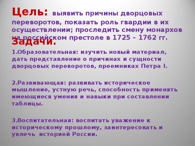 Цель:  выявить причины дворцовых переворотов, показать роль гвардии в их осуществлении; проследить смену монархов на российском престоле в 1725 – 1762 гг. Задачи. Образовательная: изучить новый материал, дать представление о причинах и сущности дворцовых переворотов, преемниках Петра I .  Развивающая: развивать историческое мышление, устную речь, способность применять имеющиеся умения и навыки при составлении таблицы.  Воспитательная: воспитать уважение к историческому прошлому, заинтересовать и увлечь историей России. 