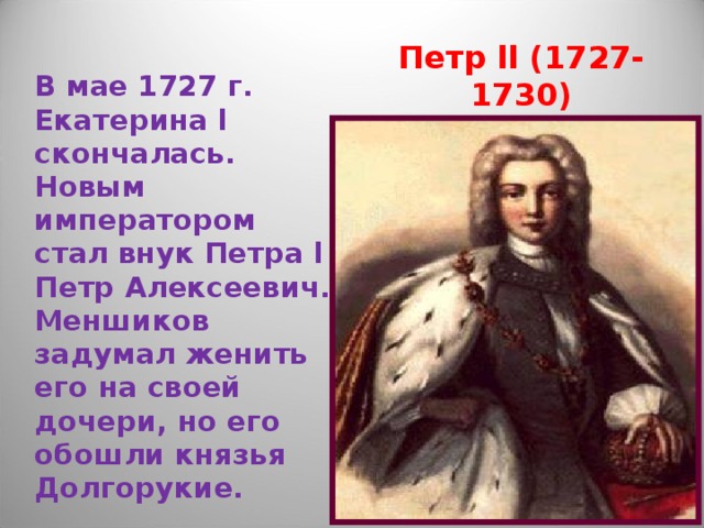 Петр ll (1727-1730) В мае 1727 г. Екатерина l скончалась. Новым императором стал внук Петра l Петр Алексеевич. Меншиков задумал женить его на своей дочери, но его обошли князья Долгорукие. 