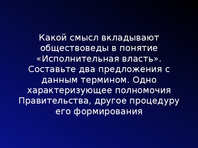 Какой смысл вкладывают обществоведы в понятие «Исполнительная власть». Составьте два предложения с данным термином. Одно характеризующее полномочия Правительства, другое процедуру его формирования 