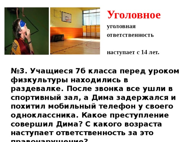 Уголовное уголовная ответственность наступает с 14 лет.  № 3. Учащиеся 7б класса перед уроком физкультуры находились в раздевалке. После звонка все ушли в спортивный зал, а Дима задержался и похитил мобильный телефон у своего одноклассника. Какое преступление совершил Дима? С какого возраста наступает ответственность за это правонарушение?