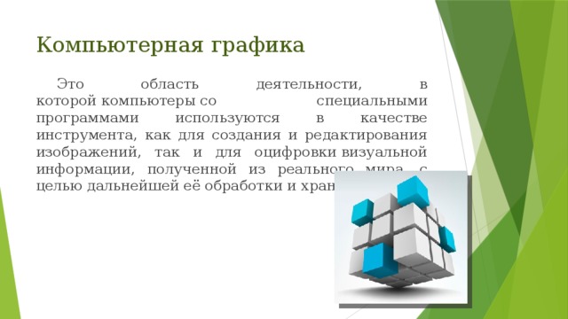 Компьютерная графика Это область деятельности, в которой компьютеры со специальными программами используются в качестве инструмента, как для создания и редактирования изображений, так и для оцифровки визуальной информации, полученной из реального мира, с целью дальнейшей её обработки и хранения. 