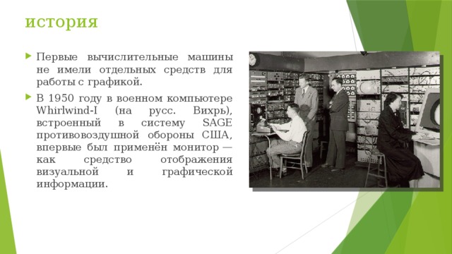 история Первые вычислительные машины не имели отдельных средств для работы с графикой. В 1950 году в военном компьютере Whirlwind-I (на русс. Вихрь), встроенный в систему SAGE противовоздушной обороны США, впервые был применён монитор — как средство отображения визуальной и графической информации. 