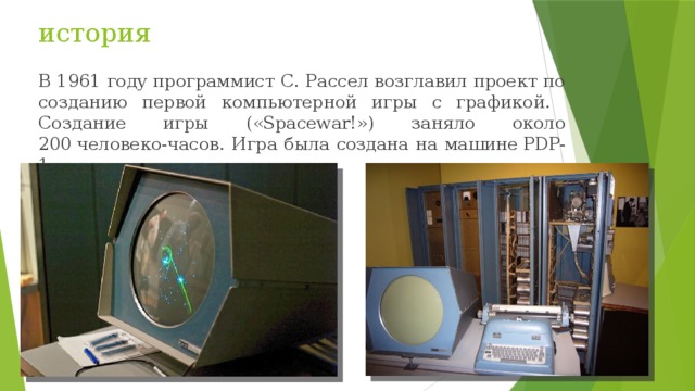 история В 1961 году программист С. Рассел возглавил проект по созданию первой компьютерной игры с графикой.  Создание игры («Spacewar!») заняло около 200 человеко-часов. Игра была создана на машине PDP-1. 