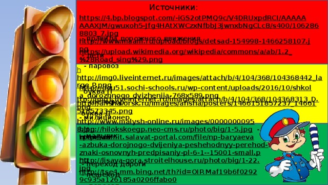 Источники: https://4.bp.blogspot.com/-iGS2otPMQ9c/V4DRUxpdRCI/AAAAAAAAXJM/gwuxoh5-Jfg4HAtXWCzxNfbbJ3jwnxbNgCLcB/s400/1062868803_7.jpg  - правила дорожного движения http://www.maam.ru/upload/blogs/detsad-154998-1466258107.jpg  - дети https://upload.wikimedia.org/wikipedia/commons/a/ab/1.2_%28Road_sing%29.png  - паровоз h http://img0.liveinternet.ru/images/attach/b/4/104/368/104368442_large_P.png  буква П ttp://img1.liveinternet.ru/images/attach/b/4/104/368/104368313_D.png  буква Д http://dou51.sochi-schools.ru/wp-content/uploads/2016/10/shkola_dorozhnogo_dvizhenija-768x589.png  - светофор http://afisha.orsk.ru/images/afisha/posters/1466151857237_14661518573345.png  - милиционер http://www.malysh-online.ru/images/00000000958.jpg  - мальчик http://hilokskoegp.neo-cms.ru/photo/big/1-5.jpg  - трамвай http://admit.salavat-portal.com/file/np-baryaeva-azbuka-dorojnogo-dvijeniya-peshehodnyy-perehod-znaki-osnovnyh-predpisaniy-pl-6-1--15001-small.png  - переход дороги http://lisaya-gora.stroitelhouse.ru/photo/big/1-22.jpg  - пешеход http://tse4.mm.bing.net/th?id=OIP.Maf19b6f02929c935a126185a0206ffabo0  - переезд 