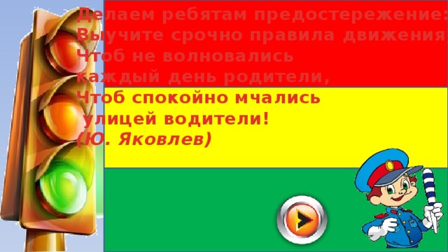 Делаем ребятам предостережение: Выучите срочно правила движения, Чтоб не волновались каждый день родители, Чтоб спокойно мчались  улицей водители! (Ю. Яковлев) 