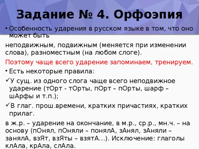 Задание № 4. Орфоэпия Особенность ударения в русском языке в том, что оно может быть неподвижным, подвижным (меняется при изменении слова), разноместным (на любом слоге). Поэтому чаще всего ударение запоминаем, тренируем. Есть некоторые правила: У сущ. из одного слога чаще всего неподвижное ударение (тОрт - тОрты, пОрт – пОрты, шарф – шАрфы и т.п.); В глаг. прош.времени, кратких причастиях, кратких прилаг. в ж.р. – ударение на окончание, в м.р., ср.р., мн.ч. – на основу (пОнял, пОняли – понялА, зАнял, зАняли – занялА, взЯт, взЯты – взятА…). Исключение: глаголы клАла, крАла, слАла. Глаголы на –ИТЬ часто сохраняют ударение на последнем слоге ( звонИть – звонИт, звонЯт; сорИть – сорИт, сорЯт и др.). Запоминаем ударение в глаголах опОшлить, озлОбить, закУпорить, принУдить, а также баловАть, премировАть, пломбировАть … 