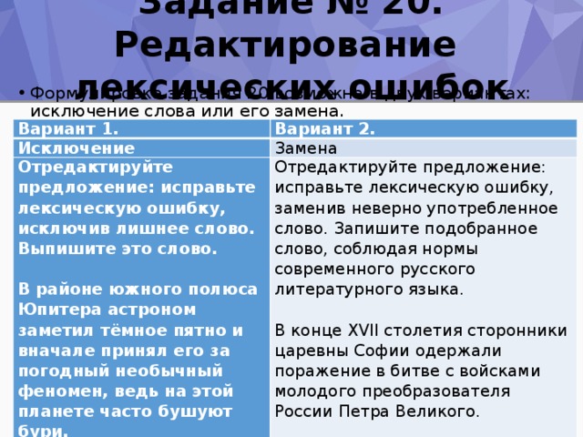 Задание № 20. Редактирование  лексических ошибок Формулировка задания 20 возможна в двух вариантах: исключение слова или его замена. Вариант 1. Вариант 2. Исключение Замена Отредактируйте предложение: исправьте лексическую ошибку, исключив лишнее слово. Выпишите это слово. Отредактируйте предложение: исправьте лексическую ошибку, заменив неверно употребленное слово. Запишите подобранное слово, соблюдая нормы современного русского литературного языка.       В районе южного полюса Юпитера астроном заметил тёмное пятно и вначале принял его за погодный необычный феномен, ведь на этой планете часто бушуют бури. В конце XVII столетия сторонники царевны Софии одержали поражение в битве с войсками молодого преобразователя России Петра Великого.   Ответ: __________________________.   Ответ:   