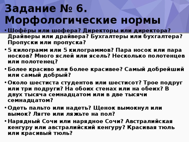 Задание № 6. Морфологические нормы Шофёры или шофера? Директоры или директора? Драйверы или драйвера? Бухгалтеры или бухгалтера? Пропуски или пропуска? 5 килограмм или 5 килограммов? Пара носок или пара носков? Много яслей или ясель? Несколько полотенцев или полотенец? Более красиво или более красивее? Самый добрейший или самый добрый? Около шестиста студентов или шестисот? Трое подруг или три подруги? На обоих стенах или на обеих? В двух тысяча семнадцатом или в две тысячи семнадцатом? Одеть пальто или надеть? Щенок вымокнул или вымок? Лягте или ляжьте на пол? Нарядный Сочи или нарядное Сочи? Австралийская кенгуру или австралийский кенгуру? Красивая тюль или красивый тюль?  