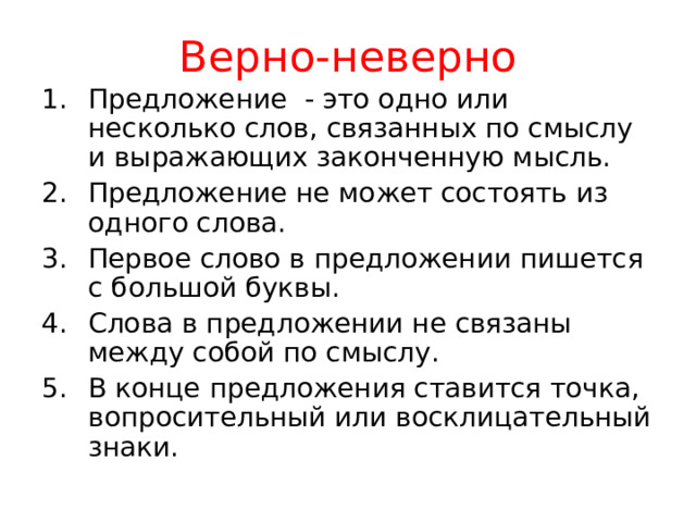 Верно-неверно Предложение - это одно или несколько слов, связанных по смыслу и выражающих законченную мысль. Предложение не может состоять из одного слова. Первое слово в предложении пишется с большой буквы. Слова в предложении не связаны между собой по смыслу. В конце предложения ставится точка, вопросительный или восклицательный знаки. 