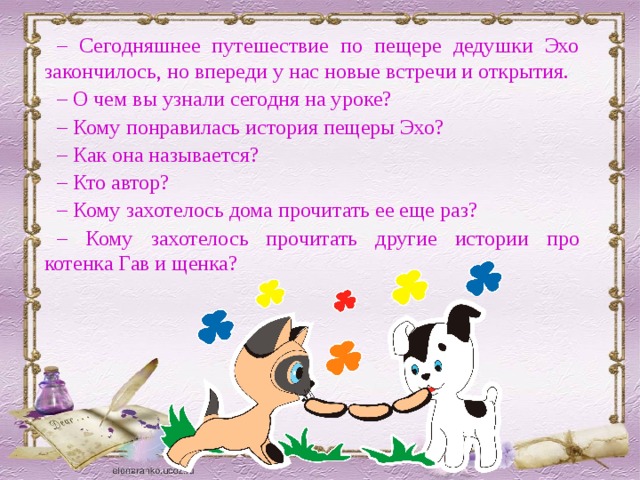 – Сегодняшнее путешествие по пещере дедушки Эхо закончилось, но впереди у нас новые встречи и открытия. – О чем вы узнали сегодня на уроке? – Кому понравилась история пещеры Эхо? – Как она называется? – Кто автор? – Кому захотелось дома прочитать ее еще раз? – Кому захотелось прочитать другие истории про котенка Гав и щенка? 