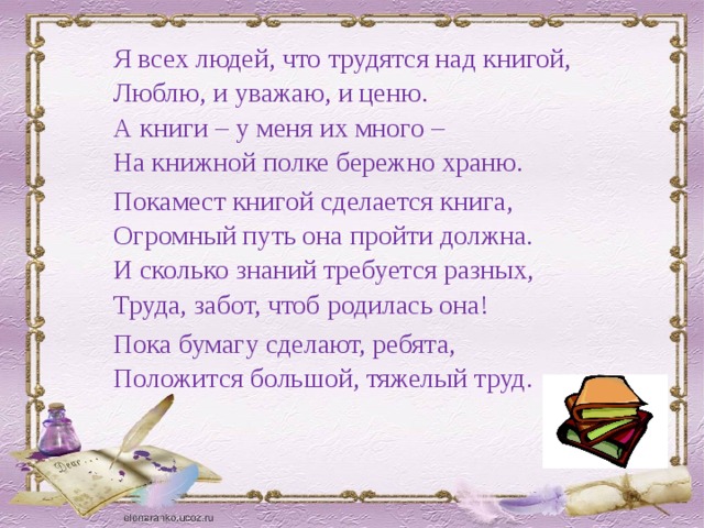 Я всех людей, что трудятся над книгой, Люблю, и уважаю, и ценю. А книги – у меня их много – На книжной полке бережно храню. Покамест книгой сделается книга, Огромный путь она пройти должна. И сколько знаний требуется разных, Труда, забот, чтоб родилась она! Пока бумагу сделают, ребята, Положится большой, тяжелый труд. 