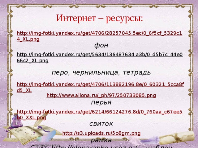 Интернет – ресурсы: http://img-fotki.yandex.ru/get/4706/28257045.5ec/0_6f5cf_5329c14_XL.png фон  http://img-fotki.yandex.ru/get/5634/136487634.a3b/0_d5b7c_44e066c2_XL.png  перо, чернильница, тетрадь  http://img-fotki.yandex.ru/get/4706/113882196.8e/0_60321_5cca8fd5_XL http://www.ailona.ru/_ph/97/250733085.png перья http://img-fotki.yandex.ru/get/6214/66124276.8d/0_760aa_c67ee5b0_XXL.png свиток  http://s3.uploads.ru/5o8gm.png рамка Сайт: http://elenaranko.ucoz.ru/ - шаблон 