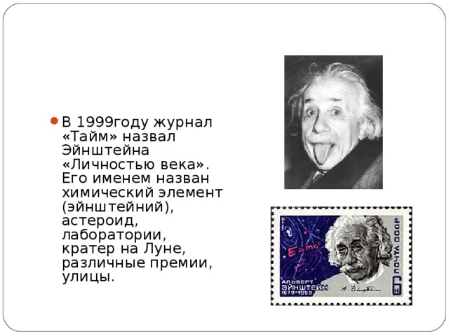 В 1999году журнал «Тайм» назвал Эйнштейна «Личностью века». Его именем назван химический элемент (эйнштейний), астероид, лаборатории, кратер на Луне, различные премии, улицы.  