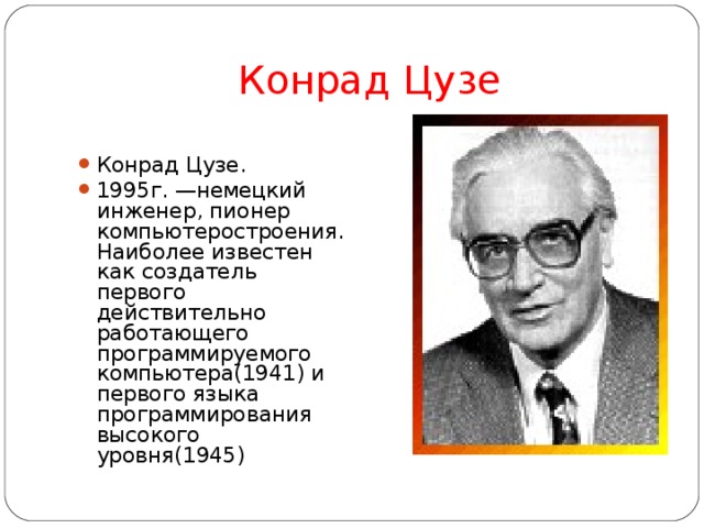 Конрад Цузе Конрад Цузе. 1995г. —немецкий инженер, пионер компьютеростроения. Наиболее известен как создатель первого действительно работающего программируемого компьютера(1941) и первого языка программирования высокого уровня(1945)  