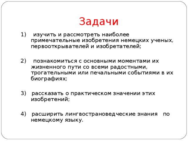 Задачи 1) изучить и рассмотреть наиболее примечательные изобретения немецких ученых, первооткрывателей и изобретателей; 2) познакомиться с основными моментами их жизненного пути со всеми радостными, трогательными или печальными событиями в их биографиях; 3) рассказать о практическом значении этих изобретений; 4) расширить лингвострановедческие знания по немецкому языку. 