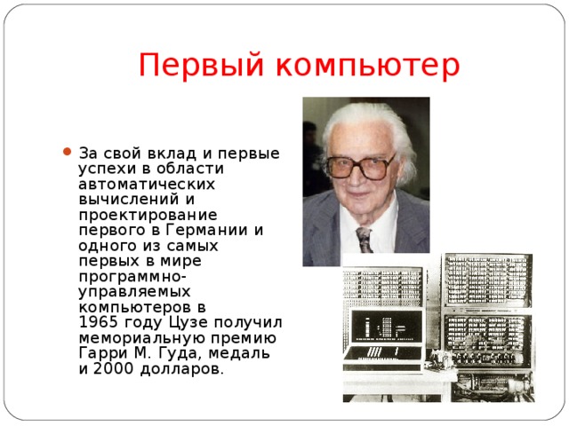 Первый компьютер За свой вклад и первые успехи в области автоматических вычислений и проектирование первого в Германии и одного из самых первых в мире программно-управляемых компьютеров в 1965 году Цузе получил мемориальную премию Гарри М.   Гуда, медаль и 2000 долларов. 