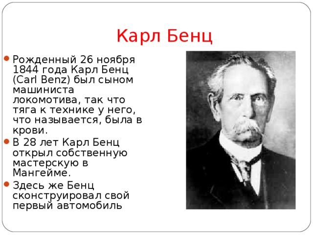 Карл Бенц Рожденный 26 ноября 1844 года Карл Бенц (Carl Benz) был сыном машиниста локомотива, так что тяга к технике у него, что называется, была в крови. В 28 лет Карл Бенц открыл собственную мастерскую в Мангейме. Здесь же Бенц сконструировал свой первый автомобиль 