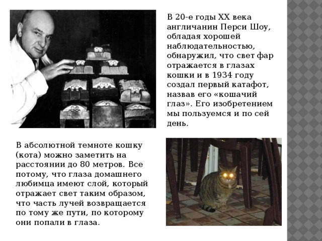 В 20-е годы ХХ века англичанин Перси Шоу, обладая хорошей наблюдательностью, обнаружил, что свет фар отражается в глазах кошки и в 1934 году создал первый катафот, назвав его «кошачий глаз». Его изобретением мы пользуемся и по сей день. В абсолютной темноте кошку (кота) можно заметить на расстоянии до 80 метров. Все потому, что глаза домашнего любимца имеют слой, который отражает свет таким образом, что часть лучей возвращается по тому же пути, по которому они попали в глаза. 