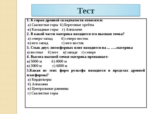 Тест   1. К горам древней складчатости относятся:  а) Скалистые горы б) Береговые хребты  в) Каскадные горы г) Аппалачи 2. В какой части материка находится его высшая точка?  а) северо-запад б) северо-восток  в) юго-запад г) юго-восток 3. Стык двух литосферных плит находится на ... …..материка а) востоке б) юге  в ) западе г) севере 4. Высота высшей точки материка превышает: а ) 5000 м б) 4000 м в) 3000 м г) 6000 м 5.Какая из этих форм рельефа находится в пределах древней платформы?  а) Кордильеры  б) Аппалачи  в) Центральные равнины  г) Скалистые горы 