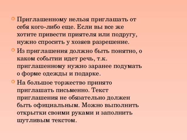 Приглашенному нельзя приглашать от себя кого-либо еще. Если вы все же хотите привести приятеля или подругу, нужно спросить у хозяев разрешение. Из приглашения должно быть понятно, о каком событии идет речь, т.к. приглашенному нужно заранее подумать о форме одежды и подарке. На большое торжество принято приглашать письменно. Текст приглашения не обязательно должен быть официальным. Можно выполнить открытки своими руками и заполнить шутливым текстом. 