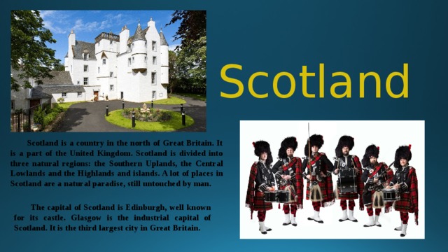 Scotland  Scotland is a country in the north of Great Britain. It is a part of the United Kingdom. Scotland is divided into three natural regions: the Southern Uplands, the Central Lowlands and the Highlands and islands. A lot of places in Scotland are a natural paradise, still untouched by man.   The capital of Scotland is Edinburgh, well known for its castle. Glasgow is the industrial capital of Scotland. It is the third largest city in Great Britain.  