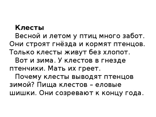    Клесты   Весной и летом у птиц много забот. Они строят гнёзда и кормят птенцов. Только клесты живут без хлопот.   Вот и зима. У клестов в гнезде птенчики. Мать их греет.   Почему клесты выводят птенцов зимой? Пища клестов – еловые шишки. Они созревают к концу года.      