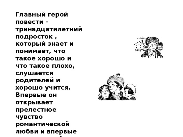 Главный герой повести – тринадцатилетний подросток , который знает и понимает, что такое хорошо и что такое плохо, слушается родителей и хорошо учится. Впервые он открывает прелестное чувство романтической любви и впервые ощущает тайну течения времени и изменения в нём людей и природы. 