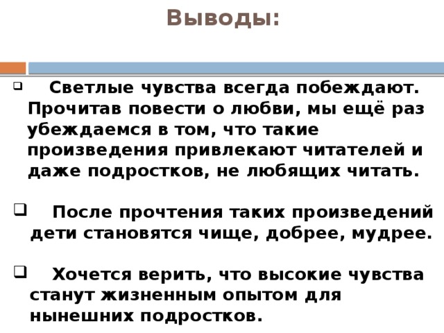 Выводы:     Светлые чувства всегда побеждают. Прочитав повести о любви, мы ещё раз убеждаемся в том, что такие произведения привлекают читателей и даже подростков, не любящих читать.    После прочтения таких произведений дети становятся чище, добрее, мудрее.    Хочется верить, что высокие чувства станут жизненным опытом для нынешних подростков. 