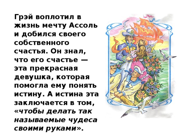 Грэй воплотил в жизнь мечту Ассоль и добился своего собственного счастья. Он знал, что его счастье — эта прекрасная девушка, которая помогла ему понять истину. А истина эта заключается в том, « чтобы делать так называемые чудеса своими руками ». 