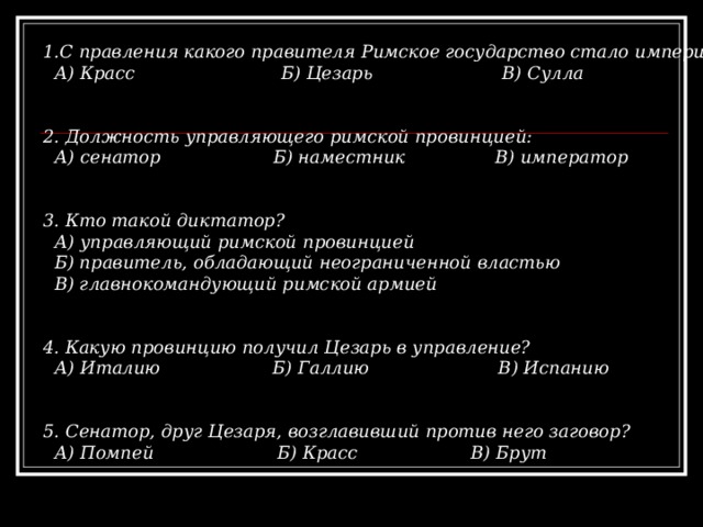 1.С правления какого правителя Римское государство стало империей?  А) Красс Б) Цезарь В) Сулла   2. Должность управляющего римской провинцией:  А) сенатор Б) наместник В) император   3. Кто такой диктатор?  А) управляющий римской провинцией  Б) правитель, обладающий неограниченной властью  В) главнокомандующий римской армией   4. Какую провинцию получил Цезарь в управление?  А) Италию Б) Галлию В) Испанию   5. Сенатор, друг Цезаря, возглавивший против него заговор?  А) Помпей Б) Красс  В) Брут 