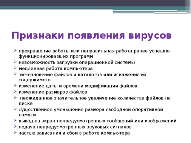 Признаки появления вирусов прекращение работы или неправильная работа ранее успешно функционировавших программ невозможность загрузки операционной системы медленная работа компьютера   исчезновение файлов и каталогов или искажение их содержимого изменение даты и времени модификации файлов изменение размеров файлов   неожиданное значительное увеличение количества файлов на диске существенное уменьшение размера свободной оперативной памяти вывод на экран непредусмотренных сообщений или изображений подача непредусмотренных звуковых сигналов частые зависания и сбои в работе компьютера 