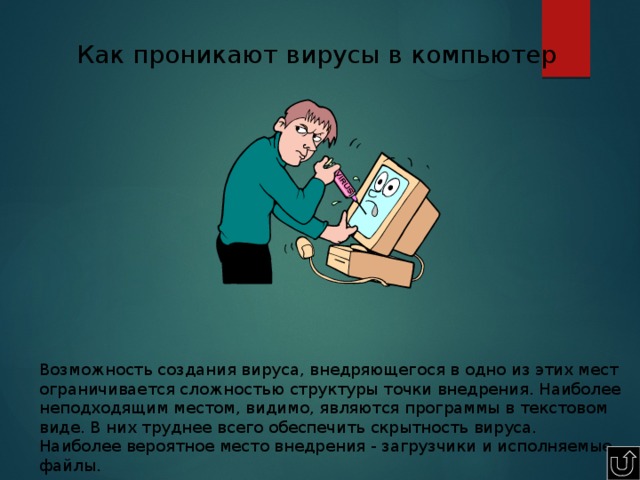 Как проникают вирусы в компьютер Возможность создания вируса, внедряющегося в одно из этих мест ограничивается сложностью структуры точки внедрения. Наиболее неподходящим местом, видимо, являются программы в текстовом виде. В них труднее всего обеспечить скрытность вируса. Наиболее вероятное место внедрения - загрузчики и исполняемые файлы. 