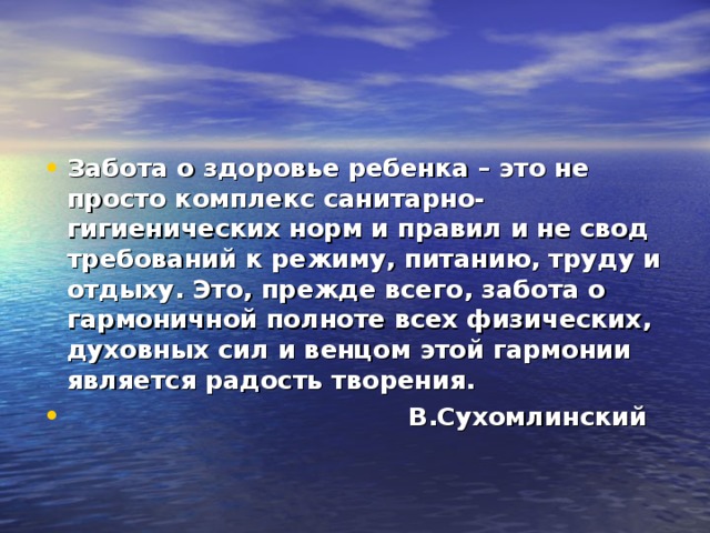 Забота о здоровье ребенка – это не просто комплекс санитарно-гигиенических норм и правил и не свод требований к режиму, питанию, труду и отдыху. Это, прежде всего, забота о гармоничной полноте всех физических, духовных сил и венцом этой гармонии является радость творения.  В.Сухомлинский  